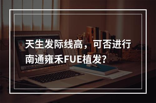 天生发际线高，可否进行南通雍禾FUE植发？