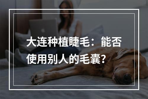 大连种植睫毛：能否使用别人的毛囊？