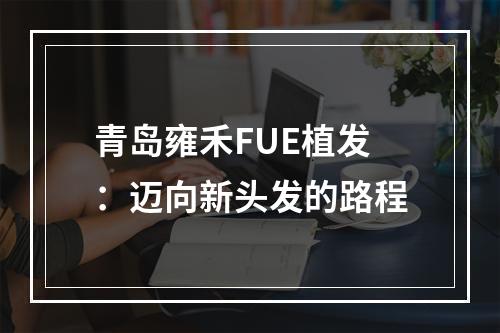 青岛雍禾FUE植发：迈向新头发的路程