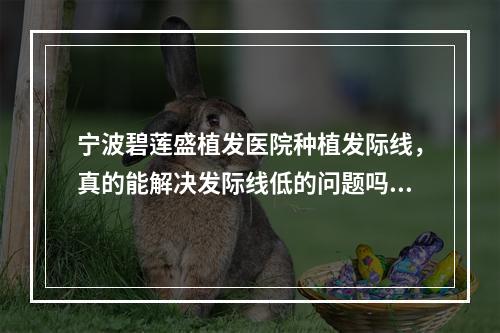 宁波碧莲盛植发医院种植发际线，真的能解决发际线低的问题吗？