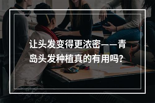 让头发变得更浓密——青岛头发种植真的有用吗？