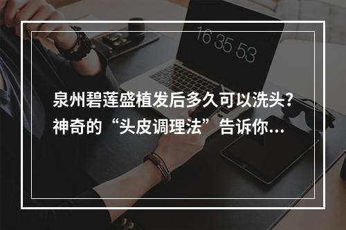 泉州碧莲盛植发后多久可以洗头？神奇的“头皮调理法”告诉你答案！