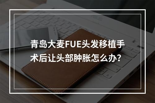 青岛大麦FUE头发移植手术后让头部肿胀怎么办？