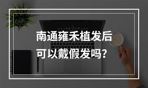 南通雍禾植发后可以戴假发吗？