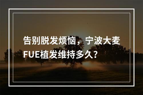 告别脱发烦恼，宁波大麦FUE植发维持多久？