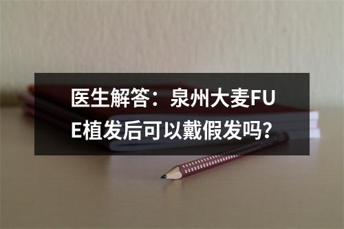 医生解答：泉州大麦FUE植发后可以戴假发吗？