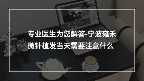 专业医生为您解答-宁波雍禾微针植发当天需要注意什么