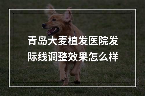 青岛大麦植发医院发际线调整效果怎么样