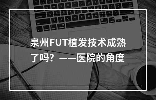 泉州FUT植发技术成熟了吗？——医院的角度