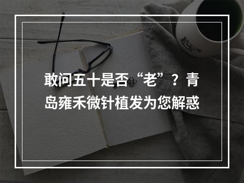 敢问五十是否“老”？青岛雍禾微针植发为您解惑