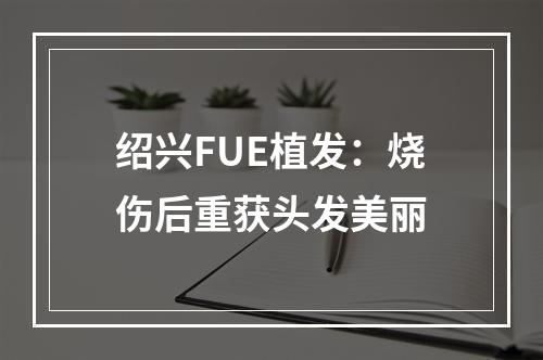 绍兴FUE植发：烧伤后重获头发美丽