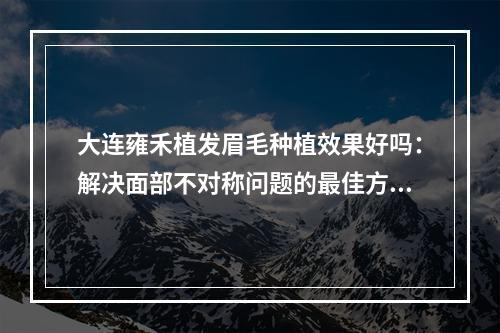 大连雍禾植发眉毛种植效果好吗：解决面部不对称问题的最佳方案