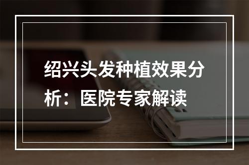 绍兴头发种植效果分析：医院专家解读