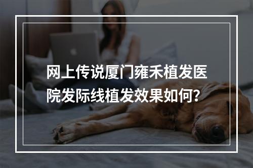 网上传说厦门雍禾植发医院发际线植发效果如何？