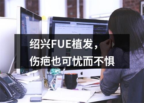 绍兴FUE植发，伤疤也可忧而不惧