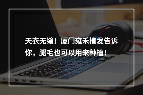 天衣无缝！厦门雍禾植发告诉你，腿毛也可以用来种植！