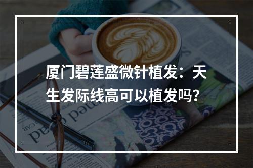 厦门碧莲盛微针植发：天生发际线高可以植发吗？