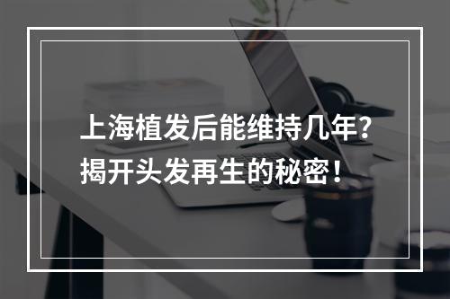 上海植发后能维持几年？揭开头发再生的秘密！