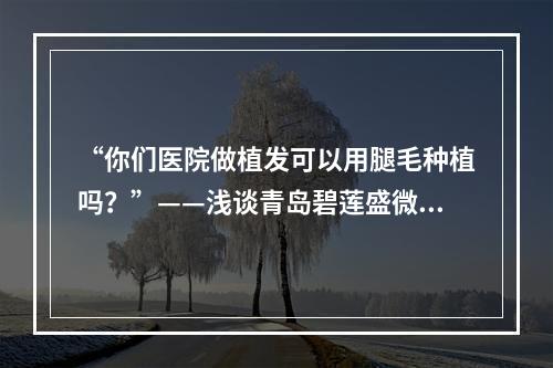 “你们医院做植发可以用腿毛种植吗？”——浅谈青岛碧莲盛微针植发技术