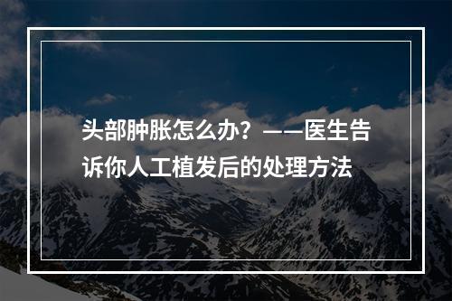 头部肿胀怎么办？——医生告诉你人工植发后的处理方法