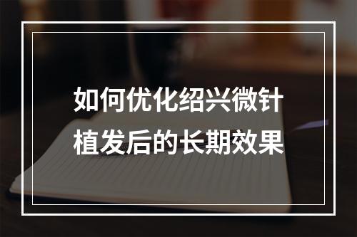 如何优化绍兴微针植发后的长期效果