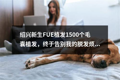 绍兴新生FUE植发1500个毛囊植发，终于告别我的脱发烦恼