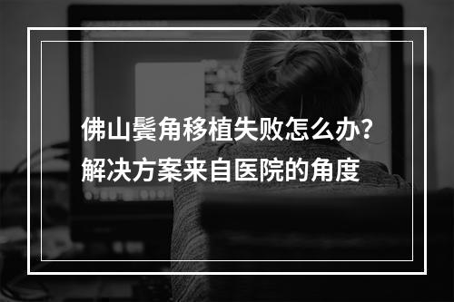 佛山鬓角移植失败怎么办？解决方案来自医院的角度