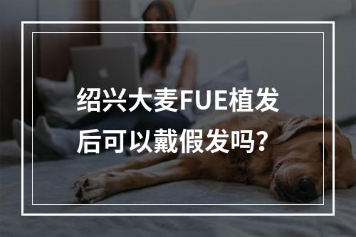 绍兴大麦FUE植发后可以戴假发吗？