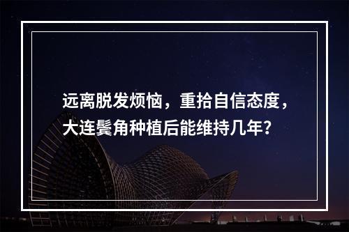 远离脱发烦恼，重拾自信态度，大连鬓角种植后能维持几年？