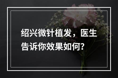 绍兴微针植发，医生告诉你效果如何？