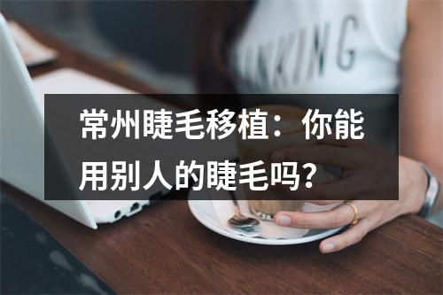 常州睫毛移植：你能用别人的睫毛吗？