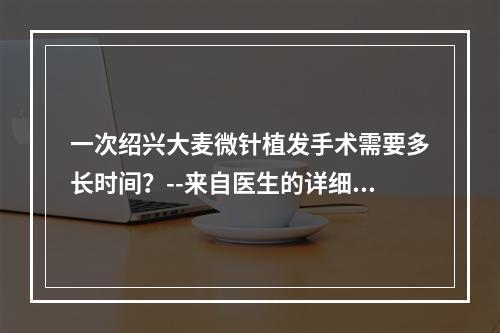 一次绍兴大麦微针植发手术需要多长时间？--来自医生的详细解答