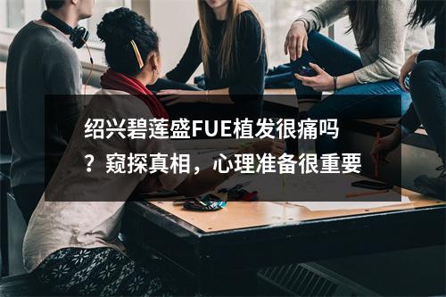 绍兴碧莲盛FUE植发很痛吗？窥探真相，心理准备很重要