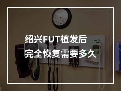 绍兴FUT植发后完全恢复需要多久