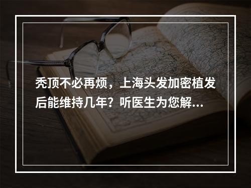 秃顶不必再烦，上海头发加密植发后能维持几年？听医生为您解答