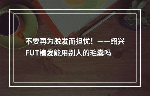 不要再为脱发而担忧！——绍兴FUT植发能用别人的毛囊吗