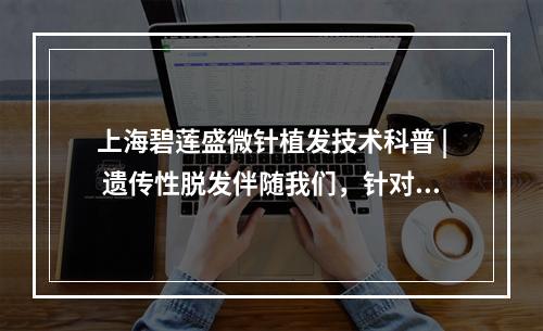 上海碧莲盛微针植发技术科普 | 遗传性脱发伴随我们，针对它我们能做些什么？