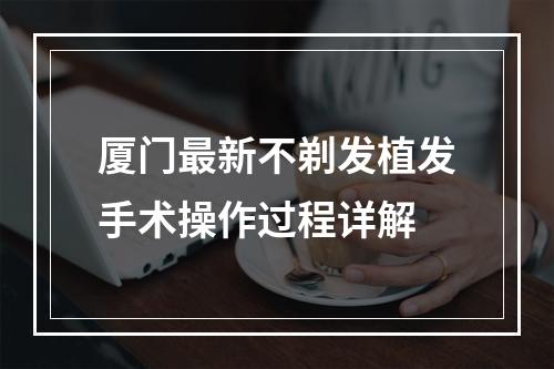 厦门最新不剃发植发手术操作过程详解