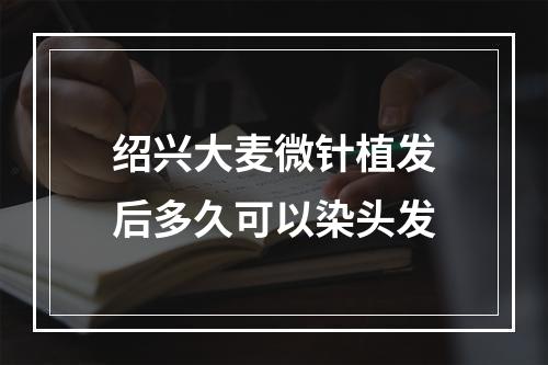 绍兴大麦微针植发后多久可以染头发