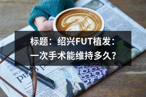 标题：绍兴FUT植发：一次手术能维持多久？