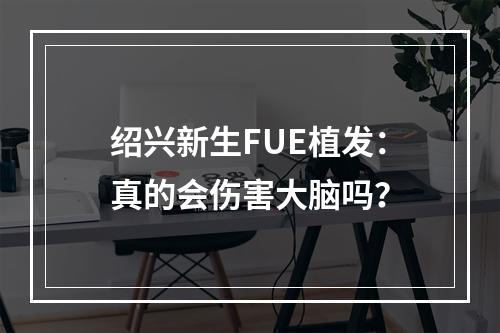 绍兴新生FUE植发：真的会伤害大脑吗？