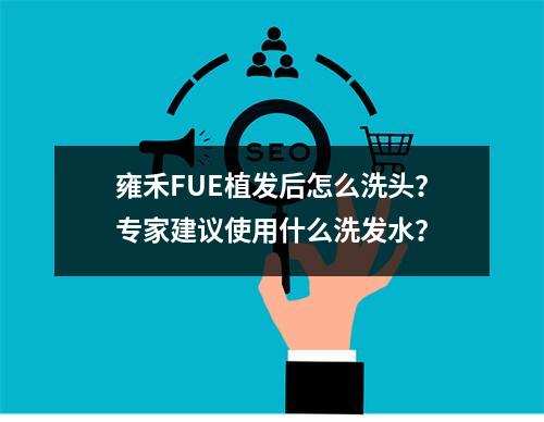 雍禾FUE植发后怎么洗头？专家建议使用什么洗发水？