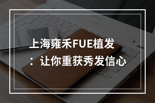 上海雍禾FUE植发：让你重获秀发信心