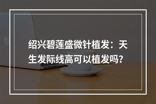 绍兴碧莲盛微针植发：天生发际线高可以植发吗？