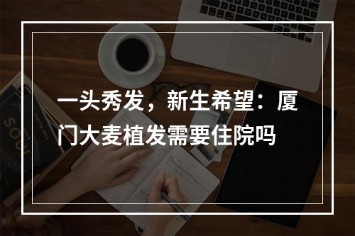 一头秀发，新生希望：厦门大麦植发需要住院吗