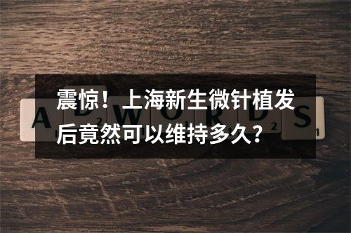 震惊！上海新生微针植发后竟然可以维持多久？