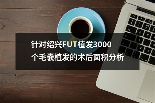 针对绍兴FUT植发3000个毛囊植发的术后面积分析