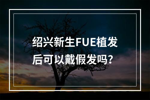 绍兴新生FUE植发后可以戴假发吗？