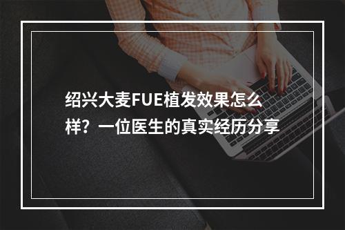 绍兴大麦FUE植发效果怎么样？一位医生的真实经历分享