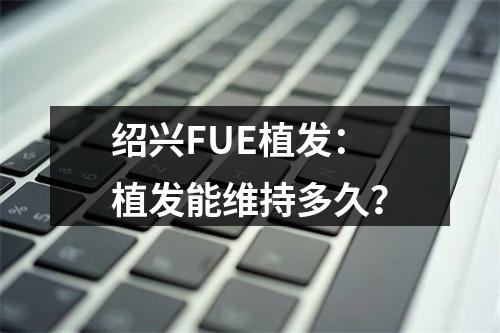 绍兴FUE植发：植发能维持多久？